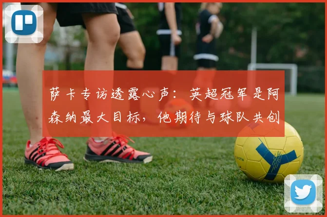 萨卡专访透露心声：英超冠军是阿森纳最大目标，他期待与球队共创辉煌