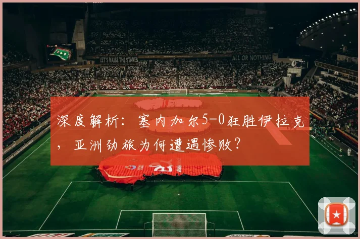 深度解析：塞内加尔5-0狂胜伊拉克，亚洲劲旅为何遭遇惨败？