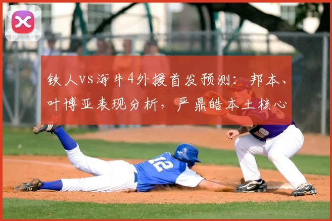 铁人vs海牛4外援首发预测：邦本、叶博亚表现分析，严鼎皓本土核心作用解析