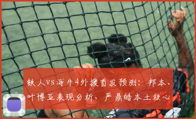 铁人vs海牛4外援首发预测：邦本、叶博亚表现分析，严鼎皓本土核心作用解析