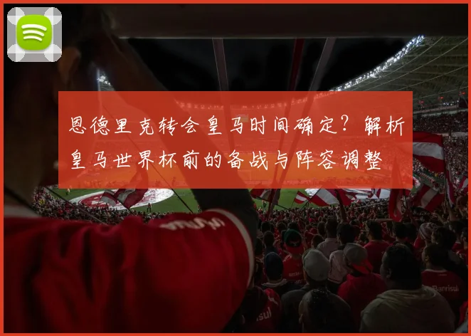 恩德里克转会皇马时间确定?解析皇马世界杯前的备战与阵容调整