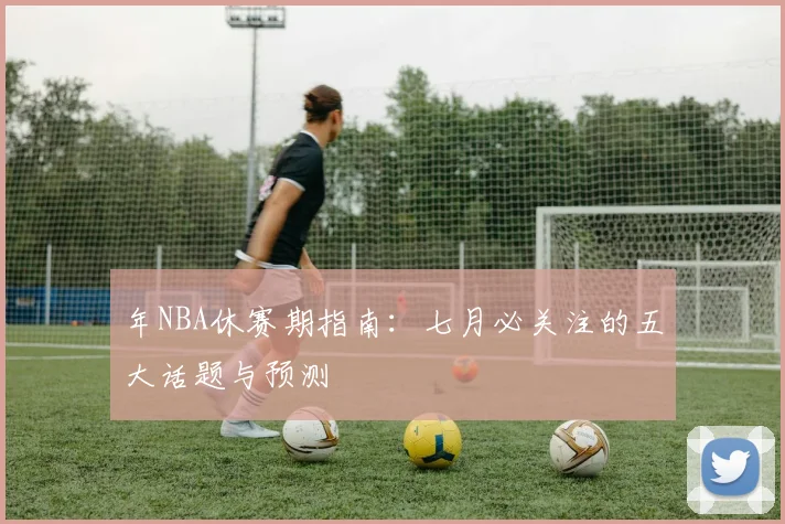 年NBA休赛期指南：七月必关注的五大话题与预测