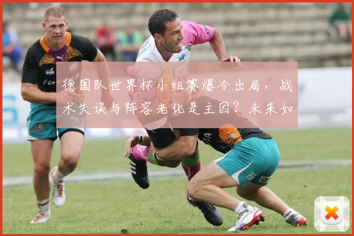德国队世界杯小组赛爆冷出局，战术失误与阵容老化是主因？未来如何重建