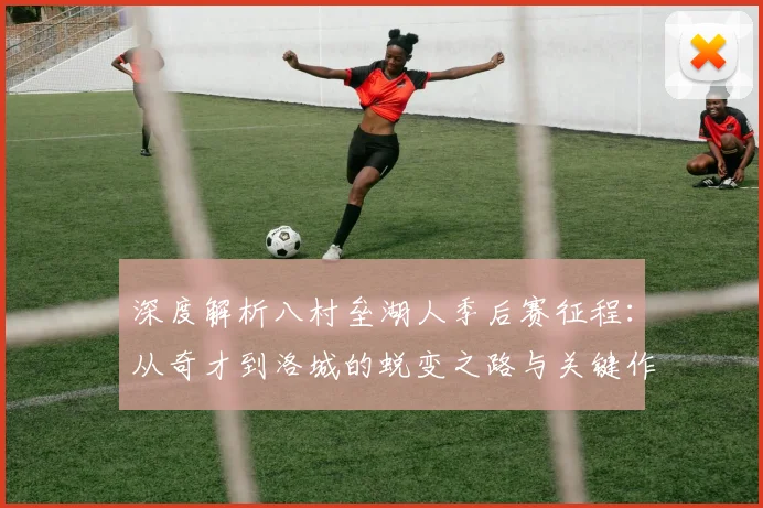 深度解析八村垒湖人季后赛征程:从奇才到洛城的蜕变之路与关键作用