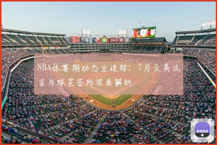 NBA休赛期动态全追踪：7月交易流言与球星签约深度解析