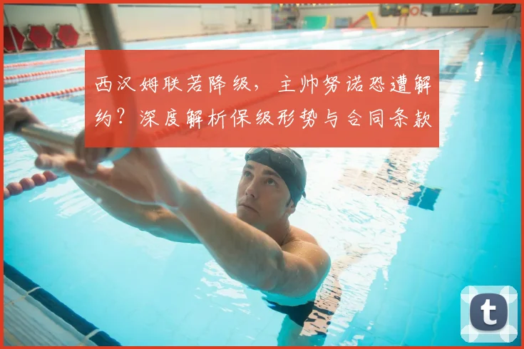西汉姆联若降级，主帅努诺恐遭解约？深度解析保级形势与合同条款