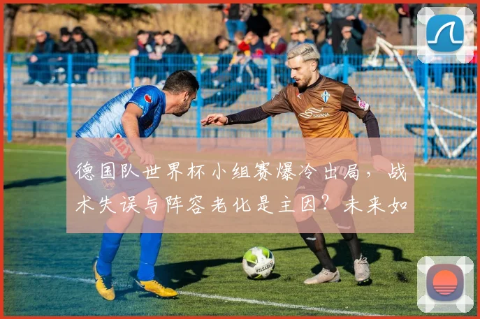 德国队世界杯小组赛爆冷出局，战术失误与阵容老化是主因？未来如何重建