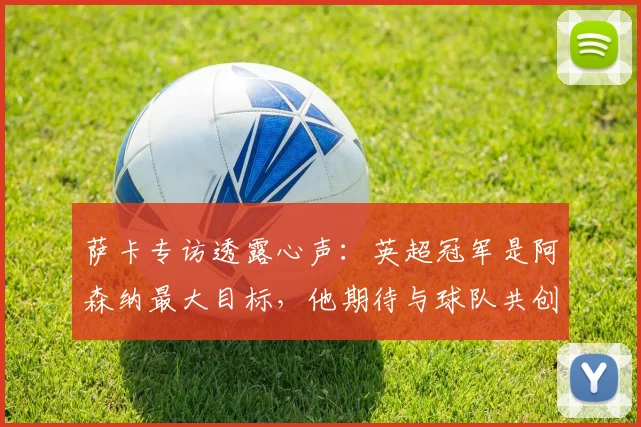 萨卡专访透露心声：英超冠军是阿森纳最大目标，他期待与球队共创辉煌